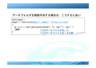 データフォルダを複数作成する場合は，こうすると良い
work/hoge2.r
hoge2 <- function(datadir="../data/", fn="my_iris.csv")
{
  my.iris <- read.table(paste(datadir, fn, sep=""), sep=",")
  (後略)                    「入力データフォルダ名」と
}
                          「入力データファイル名」を分離




                                                               24
 