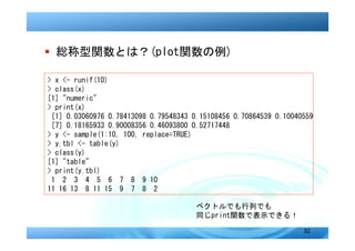 � 総称型関数とは？(plot関数の例)

> x <- runif(10)
> class(x)
[1] "numeric"
> print(x)
 [1] 0.03060976 0.78413098 0.79548343 0.15108456 0.70864539 0.10040559
 [7] 0.18165933 0.90008356 0.46093800 0.52717448
> y <- sample(1:10, 100, replace=TRUE)
> y.tbl <- table(y)
> class(y)
[1] "table"
> print(y.tbl)
 1 2 3 4 5 6 7 8 9 10
11 16 13 8 11 15 9 7 8 2

                                       ベクトルでも行列でも
                                       同じprint関数で表示できる！
                                                                   32
 
