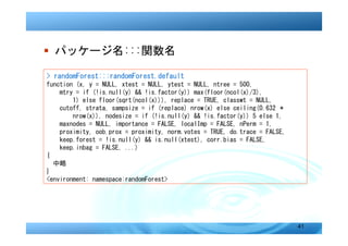 � パッケージ名:::関数名

> randomForest:::randomForest.default
function (x, y = NULL, xtest = NULL, ytest = NULL, ntree = 500,
    mtry = if (!is.null(y) && !is.factor(y)) max(floor(ncol(x)/3),
        1) else floor(sqrt(ncol(x))), replace = TRUE, classwt = NULL,
    cutoff, strata, sampsize = if (replace) nrow(x) else ceiling(0.632 *
        nrow(x)), nodesize = if (!is.null(y) && !is.factor(y)) 5 else 1,
    maxnodes = NULL, importance = FALSE, localImp = FALSE, nPerm = 1,
    proximity, oob.prox = proximity, norm.votes = TRUE, do.trace = FALSE,
    keep.forest = !is.null(y) && is.null(xtest), corr.bias = FALSE,
    keep.inbag = FALSE, ...)
{
  中略
}
<environment: namespace:randomForest>




                                                                            41
 