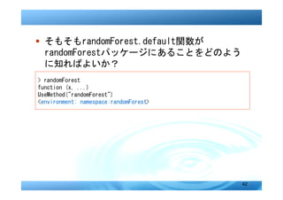� そもそもrandomForest.default関数が
  randomForestパッケージにあることをどのよう
  に知ればよいか？
> randomForest
function (x, ...)
UseMethod("randomForest")
<environment: namespace:randomForest>




                                        42
 