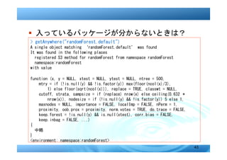 � 入っているパッケージが分からないときは？
> getAnywhere("randomForest.default")
A single object matching ‘randomForest.default’ was found
It was found in the following places
  registered S3 method for randomForest from namespace randomForest
  namespace:randomForest
with value

function (x, y = NULL, xtest = NULL, ytest = NULL, ntree = 500,
    mtry = if (!is.null(y) && !is.factor(y)) max(floor(ncol(x)/3),
        1) else floor(sqrt(ncol(x))), replace = TRUE, classwt = NULL,
    cutoff, strata, sampsize = if (replace) nrow(x) else ceiling(0.632 *
        nrow(x)), nodesize = if (!is.null(y) && !is.factor(y)) 5 else 1,
    maxnodes = NULL, importance = FALSE, localImp = FALSE, nPerm = 1,
    proximity, oob.prox = proximity, norm.votes = TRUE, do.trace = FALSE,
    keep.forest = !is.null(y) && is.null(xtest), corr.bias = FALSE,
    keep.inbag = FALSE, ...)
{
  中略
}
<environment: namespace:randomForest>
                                                                            43
 