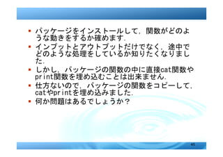 � パッケージをインストールして，関数がどのよ
  うな動きをするか確めます．
� インプットとアウトプットだけでなく，途中で
  どのような処理をしているか知りたくなりまし
  た．
� しかし，パッケージの関数の中に直接cat関数や
  print関数を埋め込むことは出来ません．
� 仕方ないので，パッケージの関数をコピーして，
  catやprintを埋め込みました．
� 何か問題はあるでしょうか？




                        45
 