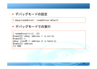 � デバッグモードの設定
> debug(randomForest:::randomForest.default)


� デバッグモードでの実行

> randomForest(iris[, -5])
Browse[2]> debug: addclass <- is.null(y)
Browse[2]> n
debug: classRF <- addclass || is.factor(y)
Browse[2]> addclass
[1] TRUE




                                               48
 