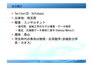 自己紹介

� TwitterID: @sfchaos
� 出身地: 埼玉県
� 職業：コンサルタント
  � 数年間，金融工学のモデル構築・データ解析
  � 最近，大規模データ解析に着手(Hadoop/Mahout)
� 趣味：登山
� 学生時代の専攻は物理・応用数学(非線形力学
  系・カオス)




                                    4
 