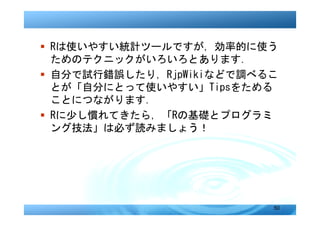 � Rは使いやすい統計ツールですが，効率的に使う
  ためのテクニックがいろいろとあります．
� 自分で試行錯誤したり，RjpWikiなどで調べるこ
  とが「自分にとって使いやすい」Tipsをためる
  ことにつながります．
� Rに少し慣れてきたら，「Rの基礎とプログラミ
  ング技法」は必ず読みましょう！




                          50
 