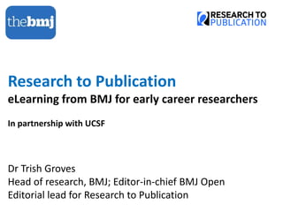Research to Publication
eLearning from BMJ for early career researchers
In partnership with UCSF
Dr Trish Groves
Head of research, BMJ; Editor-in-chief BMJ Open
Editorial lead for Research to Publication
 