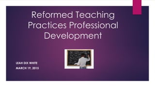 Reformed Teaching
Practices Professional
Development
LEAH DIX WHITE
MARCH 19, 2015
 