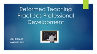 Reformed Teaching
Practices Professional
Development
LEAH DIX WHITE
MARCH 25, 2015
 