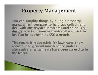  You can simplify things by hiring a property 
management company to help you collect rent, 
deal with any physical problems and so on. You 
decide how hands-on or hands-off you wish to 
be. Can be as cheap as $50 a month. 
 The tenant is responsible for lawn care, snow 
removal and general maintenance (unless 
alternative arrangements have been agreed to in 
the lease). 
 