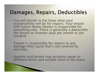  You will decide in the lease what your 
responsibility will be for repairs. Your tenant 
(the Future Home Owner) is responsible for 
everything else. There is generally a deductible 
the tenant or investor pays per month or per 
incident. 
 Tenant is responsible for repairs to any 
damage they cause that’s not covered by 
warranty. 
 Investor and tenant may privately agree to 
different terms and include them in the lease. 
 
