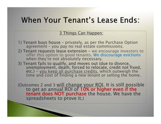 3 Things Can Happen: 
1) Tenant buys house – privately, as per the Purchase Option 
agreement – you pay no real estate commissions. 
2) Tenant requests lease extension - we encourage investors to 
offer this option to good tenants. We discourage evictions 
when they’re not absolutely necessary. 
3) Tenant fails to qualify, and moves out (due to divorce, 
unemployment, death, forced to relocate, credit not fixed, 
etc.) - you keep all purchase credits, which outweigh the 
time and cost of finding a new tenant or selling the home. 
(Outcomes 2 and 3 will change your ROI. It is still possible 
to get an annual ROI of 10% or higher even if the 
tenant does NOT purchase the house. We have the 
spreadsheets to prove it.) 
 