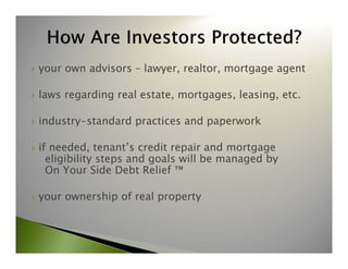  your own advisors – lawyer, realtor, mortgage agent 
 laws regarding real estate, mortgages, leasing, etc. 
 industry-standard practices and paperwork 
 if needed, tenant’s credit repair and mortgage 
eligibility steps and goals will be managed by 
On Your Side Debt Relief ™ 
 your ownership of real property 
 