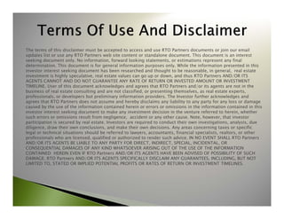 The terms of this disclaimer must be accepted to access and use RTO Partners documents or join our email 
updates list or use any RTO Partners web site content or standalone document. This document is an interest 
seeking document only. No information, forward looking statements, or estimations represent any final 
determination. This document is for general information purposes only. While the information presented in this 
investor interest seeking document has been researched and thought to be reasonable, in general, real estate 
investment is highly speculative, real estate values can go up or down, and thus RTO Partners AND/OR ITS 
AGENTS CANNOT AND DO NOT GUARANTEE ANY RATE OF RETURN OR INVESTED AMOUNT OR INVESTMENT 
TIMELINE. User of this document acknowledges and agrees that RTO Partners and/or its agents are not in the 
business of real estate consulting and are not classified, or presenting themselves, as real estate experts, 
professionals, or developers but preliminary information providers. The Investor further acknowledges and 
agrees that RTO Partners does not assume and hereby disclaims any liability to any party for any loss or damage 
caused by the use of the information contained herein or errors or omissions in the information contained in this 
investor interest seeking document to make any investment decision in the venture referred to herein, whether 
such errors or omissions result from negligence, accident or any other cause. Note, however, that investor 
participation is secured by real estate. Investors are required to conduct their own investigations, analysis, due 
diligence, draw their own conclusions, and make their own decisions. Any areas concerning taxes or specific 
legal or technical situations should be referred to lawyers, accountants, financial specialists, realtors, or other 
professionals who are licensed, qualified or authorized to render such advice. IN NO EVENT SHALL RTO Partners 
AND/OR ITS AGENTS BE LIABLE TO ANY PARTY FOR DIRECT, INDIRECT, SPECIAL, INCIDENTAL, OR 
CONSEQUENTIAL DAMAGES OF ANY KIND WHATSOEVER ARISING OUT OF THE USE OF THE INFORMATION 
CONTAINED HEREIN EVEN IF RTO Partners AND/OR ITS AGENTS HAVE BEEN ADVISED OF POSSIBILITY OF SUCH 
DAMAGE. RTO Partners AND/OR ITS AGENTS SPECIFICALLY DISCLAIM ANY GUARANTEES, INCLUDING, BUT NOT 
LIMITED TO, STATED OR IMPLIED POTENTIAL PROFITS OR RATES OF RETURN OR INVESTMENT TIMELINES. 
 