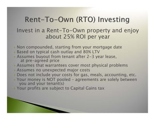 Invest in a Rent-To-Own property and enjoy 
about 25% ROI per year 
 Non compounded, starting from your mortgage date 
 Based on typical cash outlay and 80% LTV 
 Assumes buyout from tenant after 2-3 year lease, 
at pre-agreed price 
 Assumes that warrantees cover most physical problems 
 Assumes no unexpected major costs 
 Does not include your costs for gas, meals, accounting, etc. 
 Your money is NOT pooled – agreements are solely between 
you and your tenant(s) 
 Your profits are subject to Capital Gains tax 
 