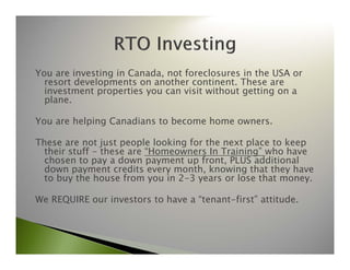 You are investing in Canada, not foreclosures in the USA or 
resort developments on another continent. These are 
investment properties you can visit without getting on a 
plane. 
You are helping Canadians to become home owners. 
These are not just people looking for the next place to keep 
their stuff - these are “Homeowners In Training” who have 
chosen to pay a down payment up front, PLUS additional 
down payment credits every month, knowing that they have 
to buy the house from you in 2-3 years or lose that money. 
We REQUIRE our investors to have a “tenant-first” attitude. 
 