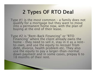 Type #1 is the most common – a family does not 
qualify for a mortgage but they want to move 
into a permanent home now, with the plan of 
buying at the end of their lease. 
Type #2 is “Rent-Back Financing” or “RTO 
Financing” where the client already owns the 
home – they need to sell it, stay in it as a rent-to- 
own, and use the equity to recover from 
debt, divorce, health problem etc. They also 
use the equity to pay a larger-than-normal 
down payment and in some cases, prepay 6 to 
18 months of their rent. 
 