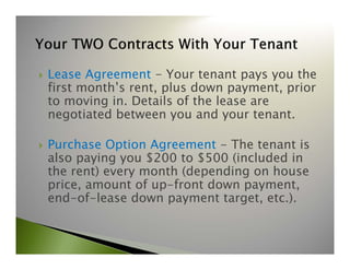 Lease Agreement - Your tenant pays you the 
first month’s rent, plus down payment, prior 
to moving in. Details of the lease are 
negotiated between you and your tenant. 
 Purchase Option Agreement - The tenant is 
also paying you $200 to $500 (included in 
the rent) every month (depending on house 
price, amount of up-front down payment, 
end-of-lease down payment target, etc.). 
 