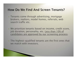  Tenants come through advertising, mortgage 
brokers, realtors, model homes, referrals, web 
search traffic etc. 
 We prioritize tenants based on income, credit score, 
job duration, personality, etc. Less than 10% of 
candidates are approved by our screening process. 
 The highest-qualified tenants are the first ones that 
we match with investors. 
 