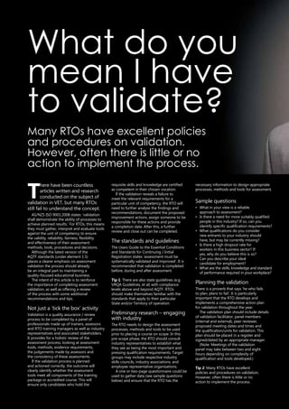 What do you
mean I have
to validate?
T
here have been countless
articles written and research
conducted on the subject of
validation in VET, but many RTOs
still fail to understand the concept.
AS/NZS ISO 9001:2008 states: ‘validation
shall demonstrate the ability of processes to
achieve planned results.’ For RTOs, this means
they must gather, interpret and evaluate tools
against the unit of competency to ensure
the validity, reliability, fairness, flexibility
and effectiveness of their assessment
methods, tools, procedures and decisions.
Although the latest version of the
AQTF standards (under element 1.5)
places a clearer emphasis on assessment
validation the process should already
be an integral part to maintaining a
quality-focused educational business.
The intent of this article is to reinforce
the importance of completing assessment
validation, as well as offering a review
of the process with some additional
recommendations and tips.
Not just a ‘tick the box’ activity
Validation is a quality assurance / review
process to be completed by a panel of
professionals made up of trainers, assessors
and RTO training managers as well as industry
representatives and associated stakeholders.
It provides for a holistic review of the
assessment process; looking at assessment
tools, methods, evidence requirements,
the judgements made by assessors and
the consistency of these assessments.
If the validation process is planned
and actioned correctly, the outcome will
clearly identify whether the assessment
tools meet all components of the training
package or accredited course. This will
ensure only candidates who hold the
requisite skills and knowledge are certified
as competent in their chosen vocation.
If the validation reveals a failure to
meet the relevant requirements for a
particular unit of competency, the RTO will
need to further analyse the findings and
recommendations, document the proposed
improvement actions, assign someone to be
responsible for these actions and provide
a completion date. After this, a further
review and close out can be completed.
The standards and guidelines
The Users Guide to the Essential Conditions
and Standards for Continuing / Initial
Registration states ‘assessment must be
systematically validated and improved’. It is
recommended that validation is completed
before, during and after assessment.
Tip 1: There are also state guidelines (e.g.
VRQA Guidelines, et al) with compliance
levels above and beyond AQTF. RTOs
should make themselves familiar with the
standards that apply to their particular
State and/or Territory of operation.
Preliminary research – engaging
with industry
The RTO needs to design the assessment
processes, methods and tools to be used
prior to placing a course on scope. In this
pre-scope phase, the RTO should consult
industry representatives to establish what
they see as being the most important and
pressing qualification requirements. Target
groups may include respective industry
skills councils, industry associations, and
employee representative organisations.
A one or two-page questionnaire could be
used to gather data (see sample questions
below) and ensure that the RTO has the
necessary information to design appropriate
processes, methods and tools for assessment.
Sample questions
•	 What in your view is a reliable
approach to assessment?
•	 Is there a need for more suitably qualified
people in this industry? If so, can you
identify specific qualification requirements?
•	 What qualifications do you consider
new entrants to your industry should
have, but may be currently missing?
•	 Is there a high dropout rate for
workers in this business sector? If
yes, why do you believe this is so?
•	 Can you describe your ideal
candidate for employment?
•	 What are the skills, knowledge and standard
of performance required in your workplace?
Planning the validation
There is a proverb that says ‘he who fails
to plan, plans to fail’. It is particularly
important that the RTO develops and
implements a comprehensive action plan
for validation throughout the year.
The validation plan should include details
of validation facilitator, panel members
(internal and external), peer reviewer,
proposed meeting dates and times and
the qualification/units for validation. This
plan should be placed in a register and
signed/dated by an appropriate manager.
(Note: Meetings of the validation
panel may take between two and eight
hours depending on complexity of
qualification and tools developed.)
Tip 2: Many RTOs have excellent
policies and procedures on validation.
However, often there is little or no
action to implement the process.
Many RTOs have excellent policies
and procedures on validation.
However, often there is little or no
action to implement the process.
 