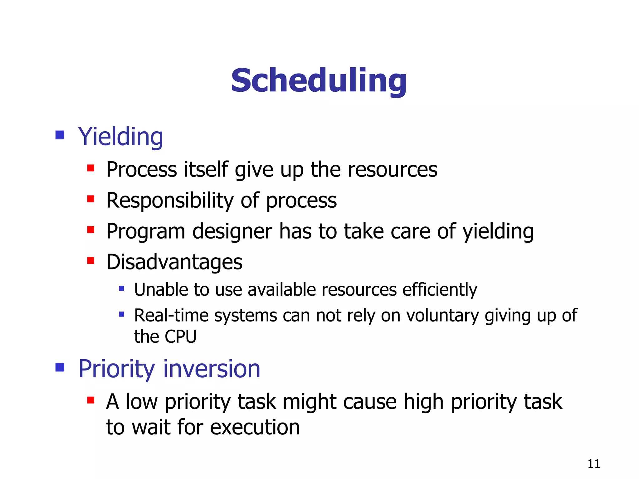 Scheduling Yielding Process itself give up the resources Responsibility of process Program designer has to take care of yielding Disadvantages  Unable to use available resources efficiently Real-time systems can not rely on voluntary giving up of the CPU Priority inversion A low priority task might cause high priority task to wait for execution  