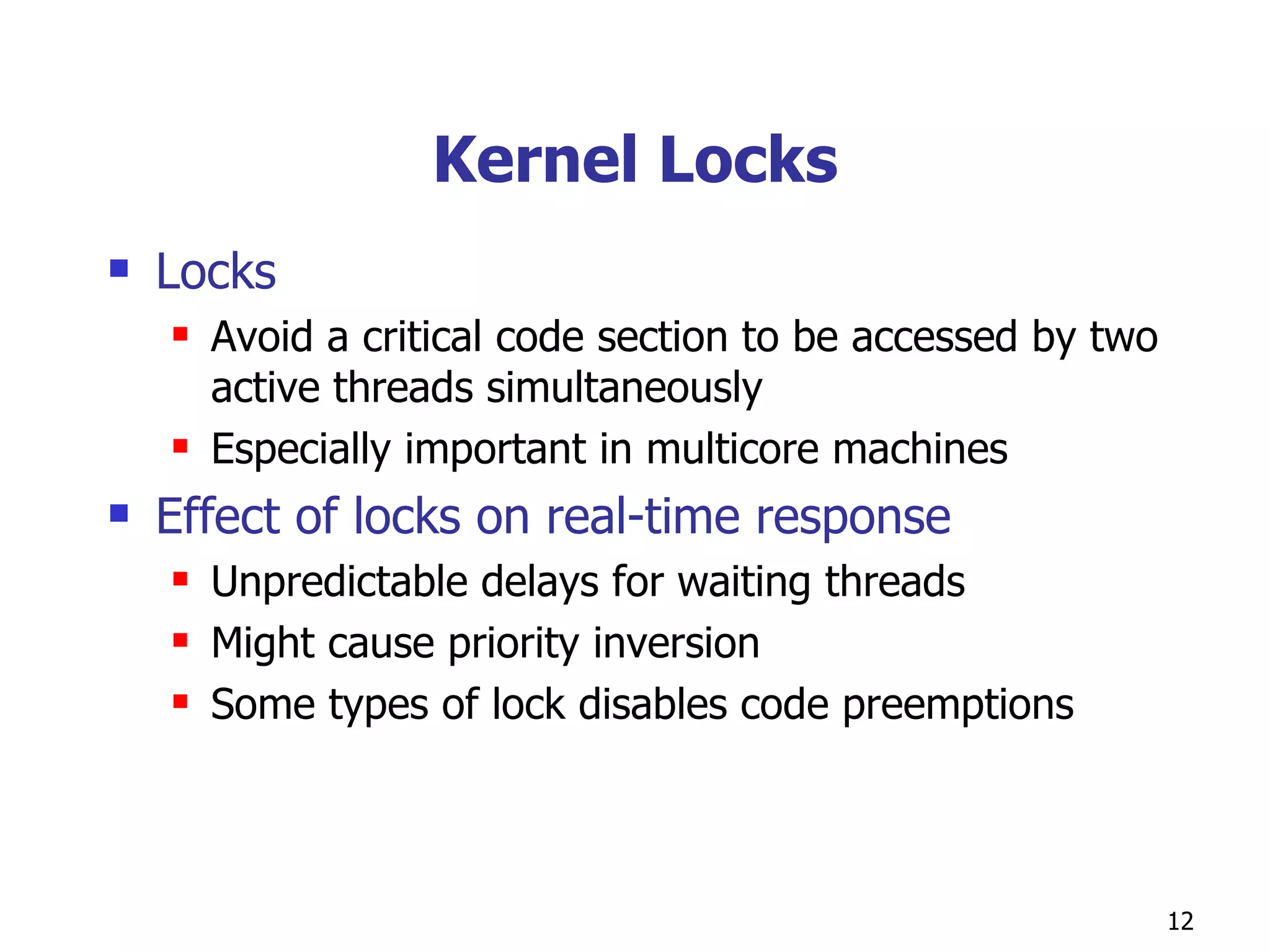 Kernel Locks Locks  Avoid a critical code section to be accessed by two active threads simultaneously Especially important in multicore machines  Effect of locks on real-time response Unpredictable delays for waiting threads Might cause priority inversion Some types of lock disables code preemptions  