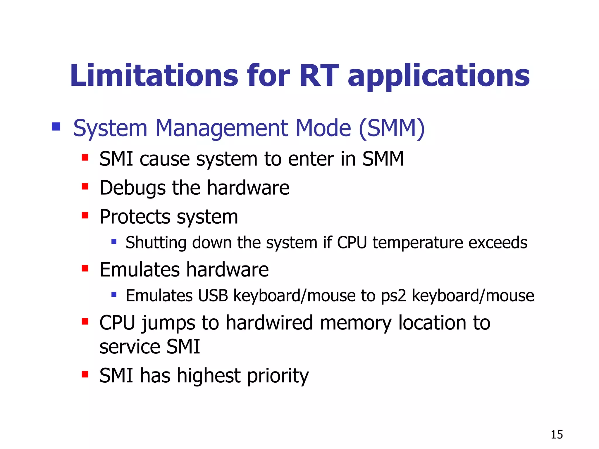 Limitations for RT applications System Management Mode (SMM) SMI cause system to enter in SMM Debugs the hardware Protects system Shutting down the system if CPU temperature exceeds Emulates hardware Emulates USB keyboard/mouse to ps2 keyboard/mouse CPU jumps to hardwired memory location to service SMI SMI has highest priority 