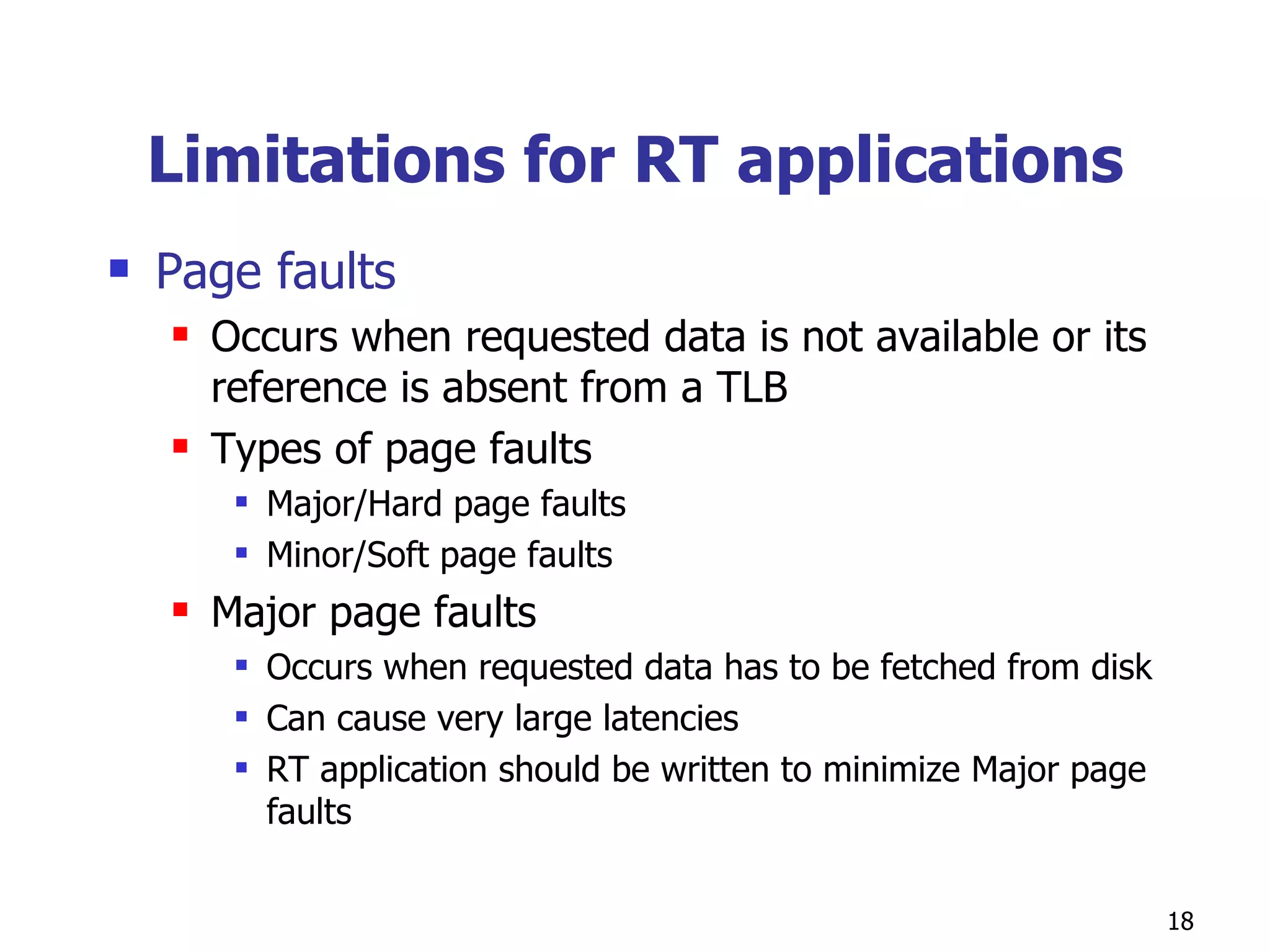 Limitations for RT applications Page faults Occurs when requested data is not available or its reference is absent from a TLB  Types of page faults Major/Hard page faults Minor/Soft page faults Major page faults Occurs when requested data has to be fetched from disk Can cause very large latencies RT application should be written to minimize Major page faults 