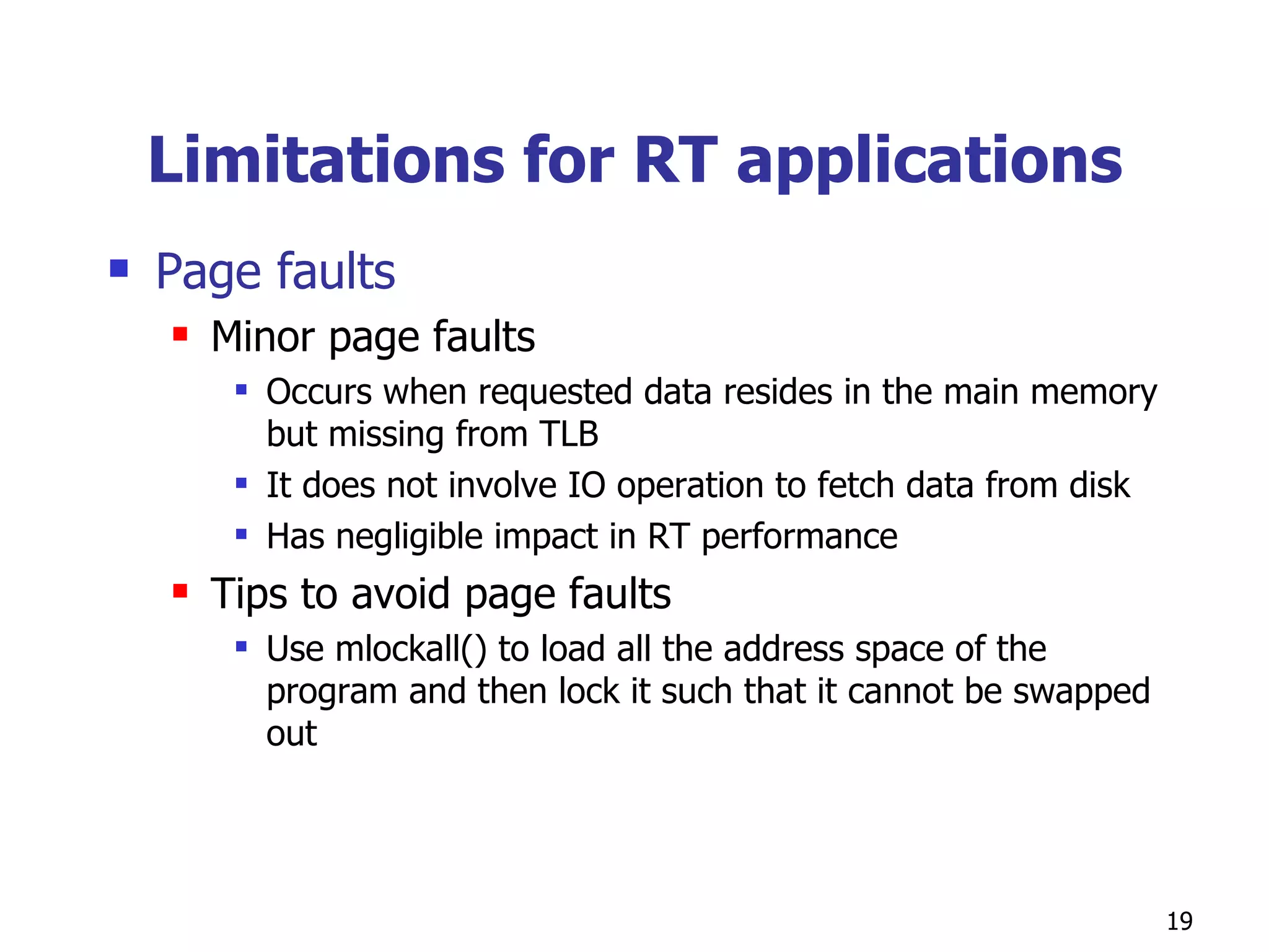 Limitations for RT applications Page faults Minor page faults Occurs when requested data resides in the main memory but missing from TLB It does not involve IO operation to fetch data from disk Has negligible impact in RT performance Tips to avoid page faults Use mlockall() to load all the address space of the program and then lock it such that it cannot be swapped out 