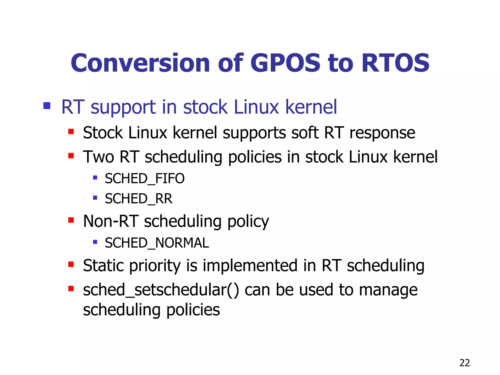 Conversion of GPOS to RTOS RT support in stock Linux kernel Stock Linux kernel supports soft RT response Two RT scheduling policies in stock Linux kernel SCHED_FIFO SCHED_RR  Non-RT scheduling policy SCHED_NORMAL Static priority is implemented in RT scheduling sched_setschedular() can be used to manage scheduling policies 