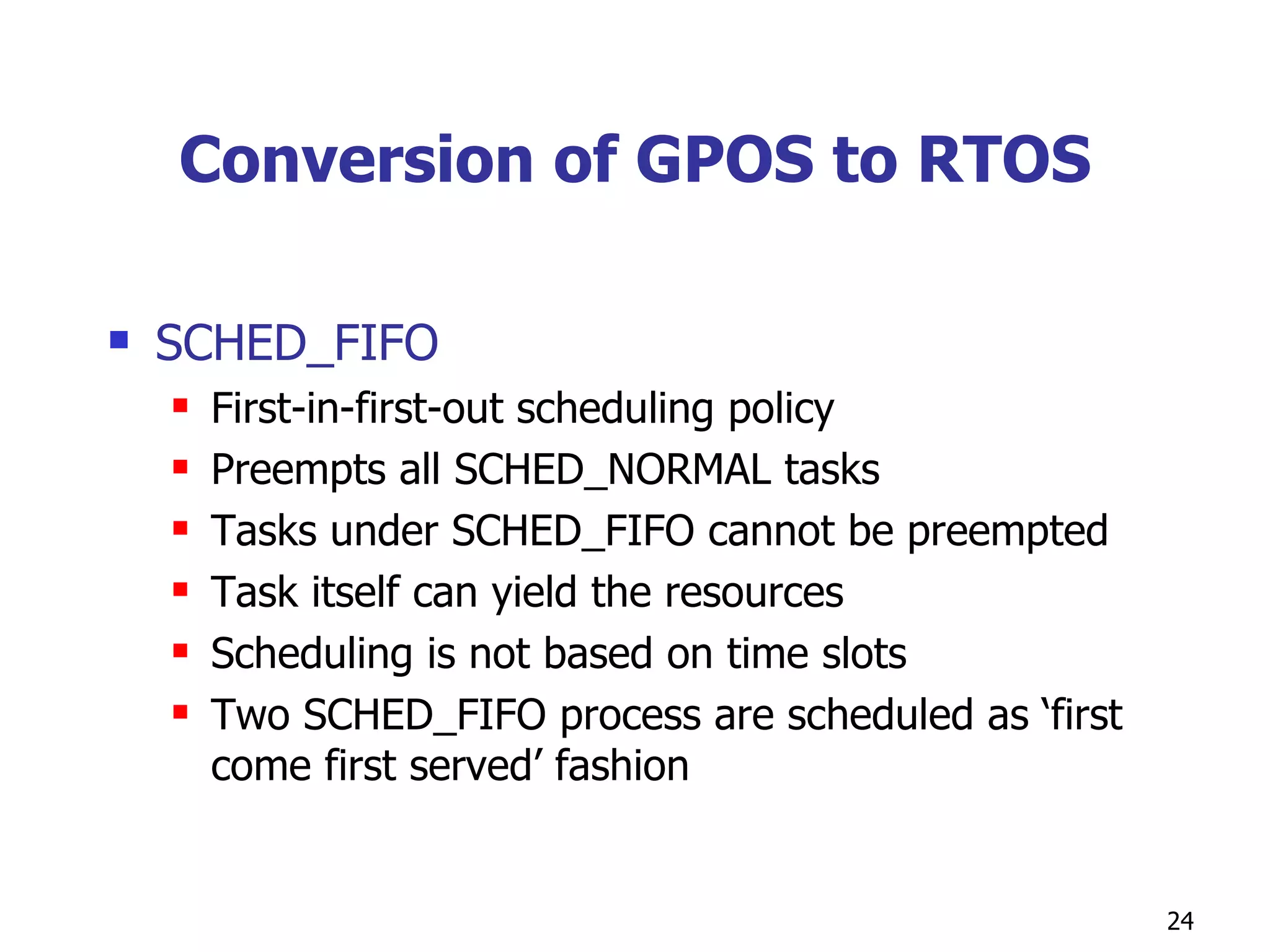 Conversion of GPOS to RTOS SCHED_FIFO First-in-first-out scheduling policy Preempts all SCHED_NORMAL tasks Tasks under SCHED_FIFO cannot be preempted  Task itself can yield the resources Scheduling is not based on time slots Two SCHED_FIFO process are scheduled as ‘first come first served’ fashion  