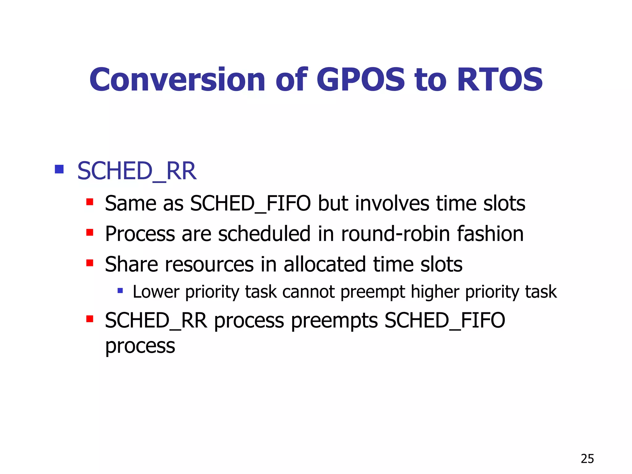 Conversion of GPOS to RTOS SCHED_RR Same as SCHED_FIFO but involves time slots Process are scheduled in round-robin fashion Share resources in allocated time slots Lower priority task cannot preempt higher priority task SCHED_RR process preempts SCHED_FIFO process 