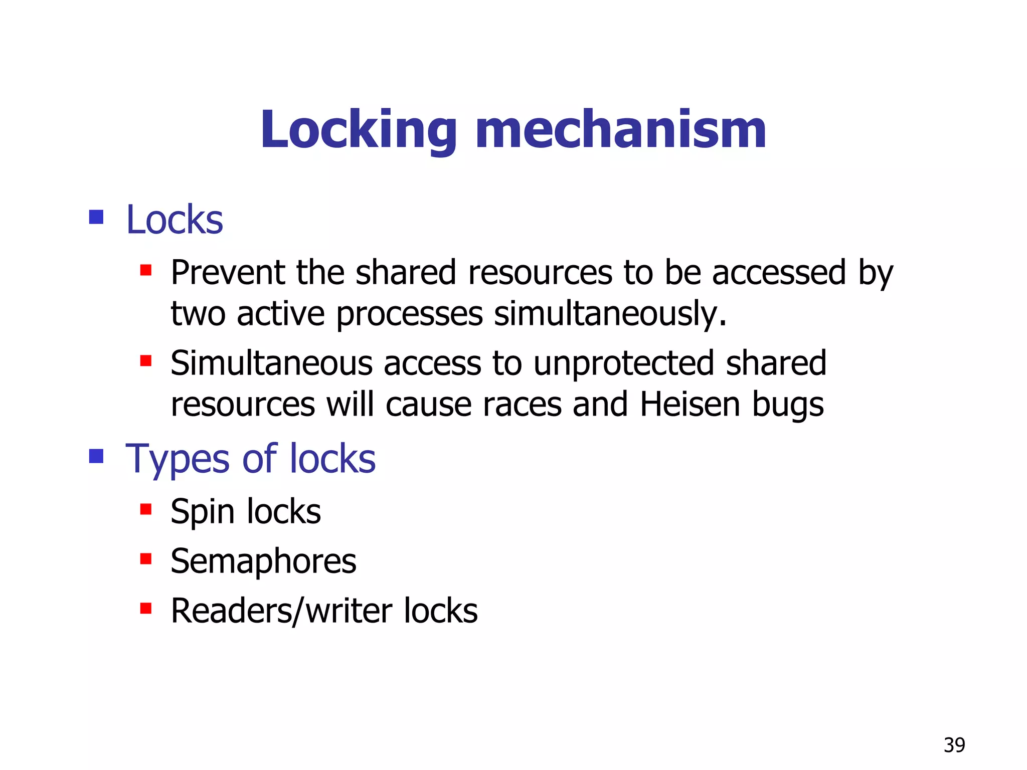 Locking mechanism Locks  Prevent the shared resources to be accessed by two active processes simultaneously. Simultaneous access to unprotected shared resources will cause races and Heisen bugs Types of locks  Spin locks Semaphores Readers/writer locks 