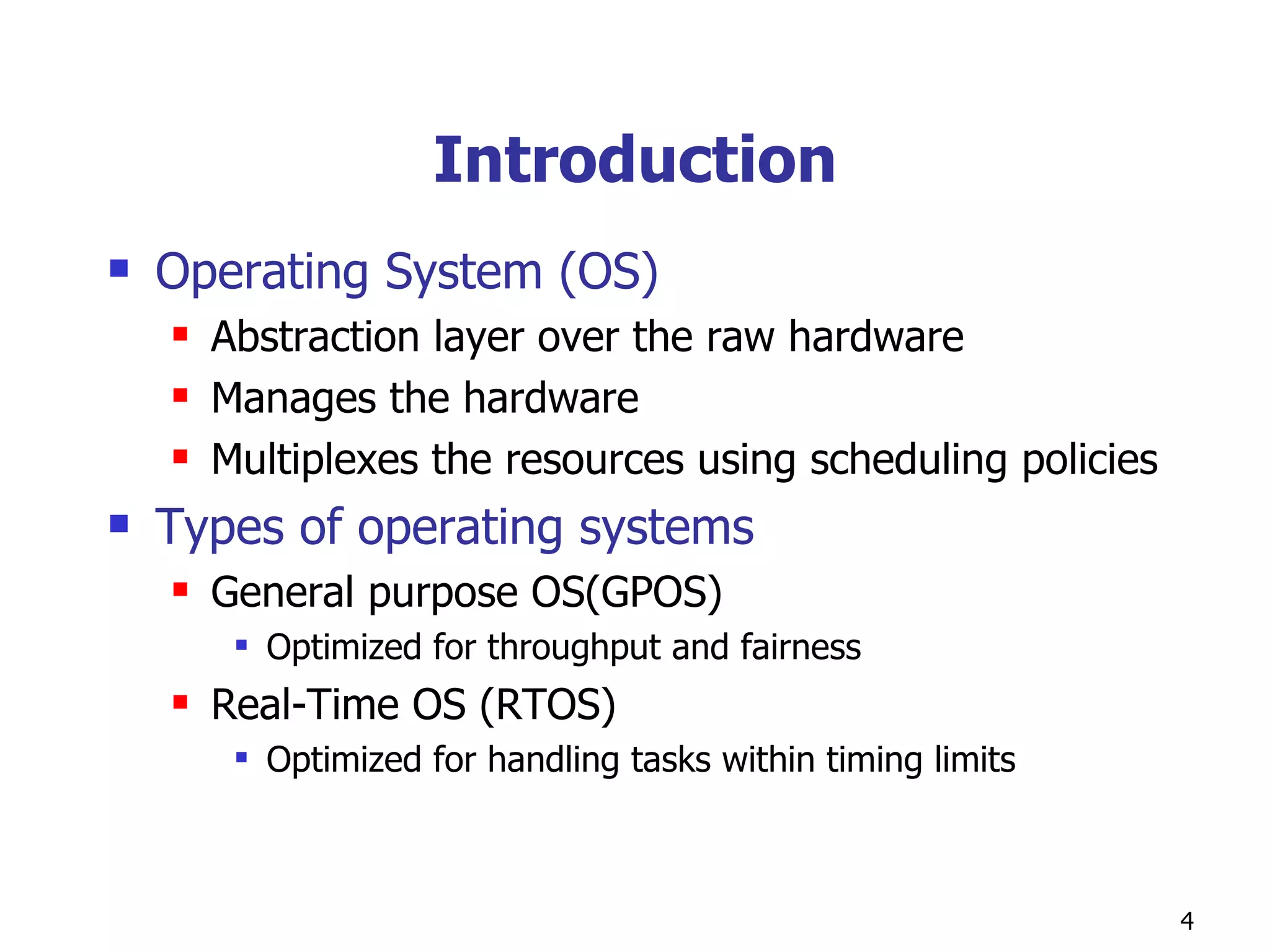 Introduction Operating System (OS) Abstraction layer over the raw hardware Manages the hardware Multiplexes the resources using scheduling policies  Types of operating systems General purpose OS(GPOS) Optimized for throughput and fairness  Real-Time OS (RTOS) Optimized for handling tasks within timing limits 