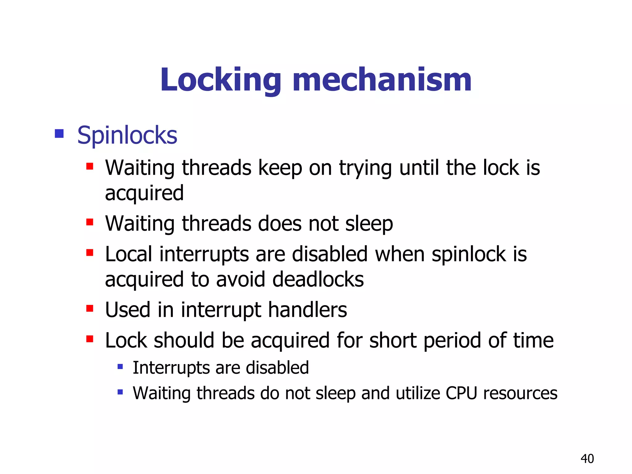 Locking mechanism Spinlocks Waiting threads keep on trying until the lock is acquired Waiting threads does not sleep Local interrupts are disabled when spinlock is acquired to avoid deadlocks Used in interrupt handlers Lock should be acquired for short period of time Interrupts are disabled Waiting threads do not sleep and utilize CPU resources  