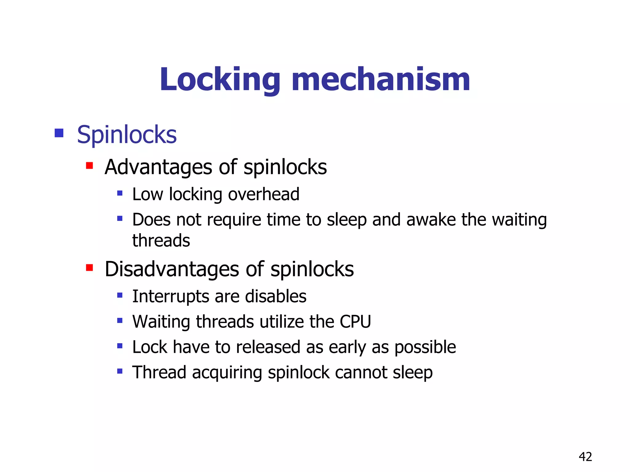 Locking mechanism Spinlocks Advantages of spinlocks Low locking overhead Does not require time to sleep and awake the waiting threads Disadvantages of spinlocks Interrupts are disables Waiting threads utilize the CPU Lock have to released as early as possible Thread acquiring spinlock cannot sleep 