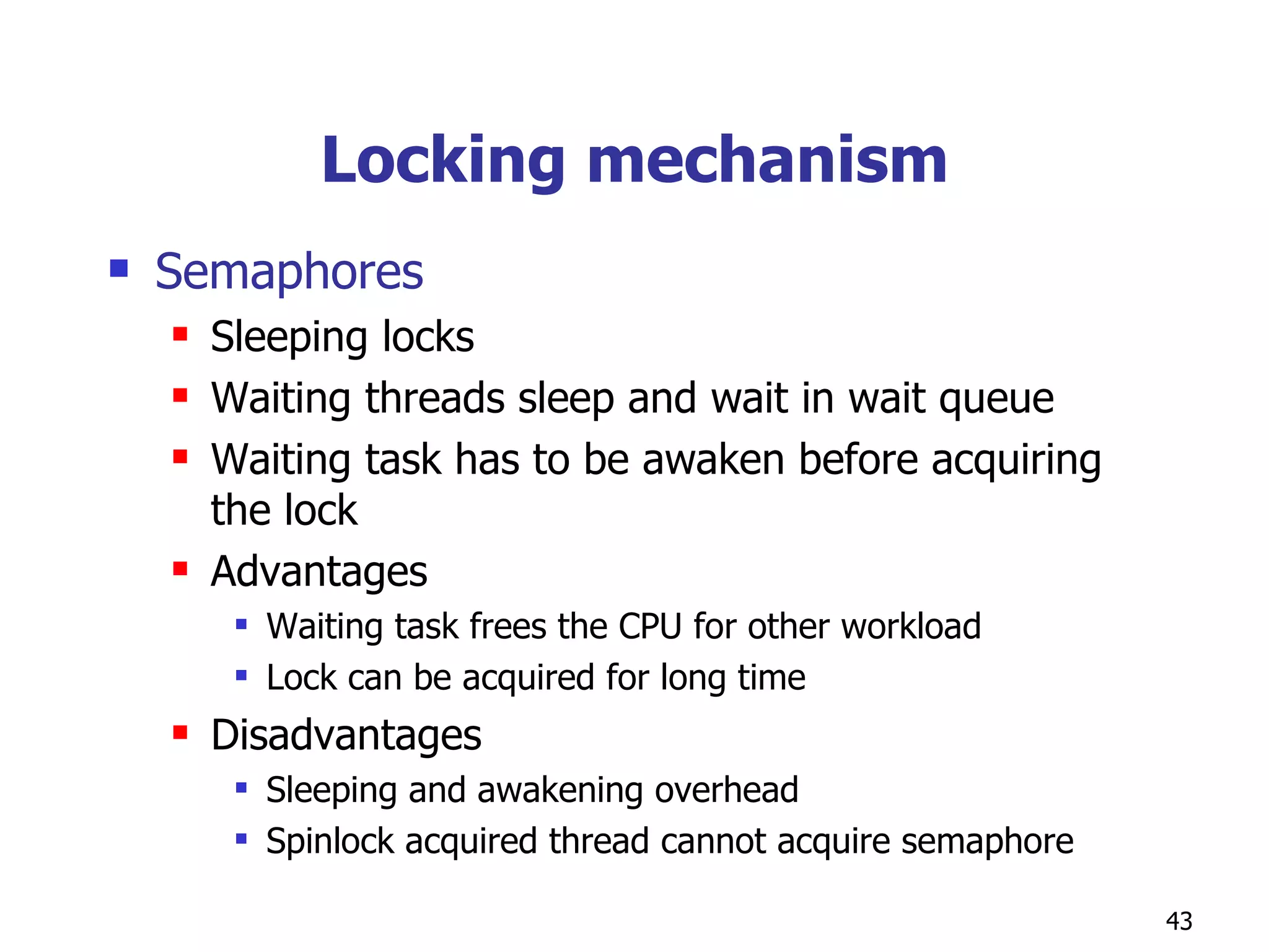 Locking mechanism Semaphores Sleeping locks Waiting threads sleep and wait in wait queue Waiting task has to be awaken before acquiring the lock Advantages Waiting task frees the CPU for other workload Lock can be acquired for long time Disadvantages Sleeping and awakening overhead Spinlock acquired thread cannot acquire semaphore  