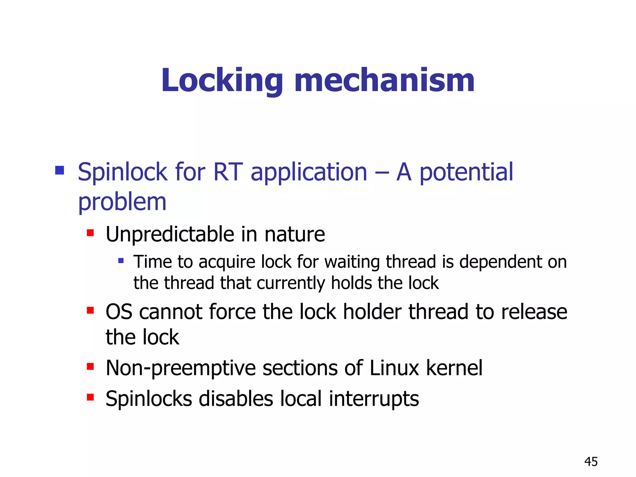 Locking mechanism Spinlock for RT application – A potential problem Unpredictable in nature Time to acquire lock for waiting thread is dependent on the thread that currently holds the lock OS cannot force the lock holder thread to release the lock Non-preemptive sections of Linux kernel Spinlocks disables local interrupts 