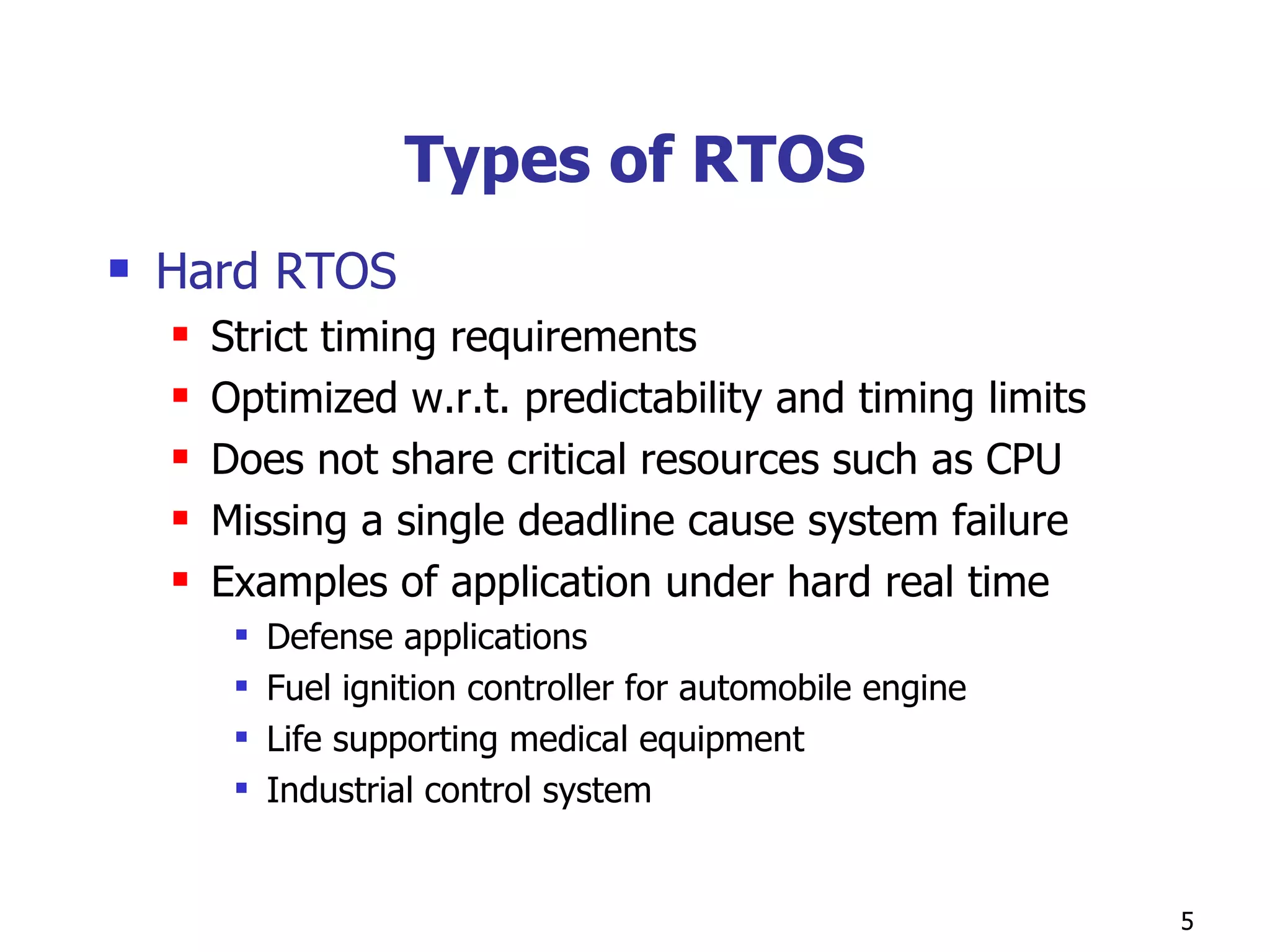 Types of RTOS Hard RTOS Strict timing requirements Optimized w.r.t. predictability and timing limits Does not share critical resources such as CPU Missing a single deadline cause system failure Examples of application under hard real time  Defense applications Fuel ignition controller for automobile engine Life supporting medical equipment Industrial control system 