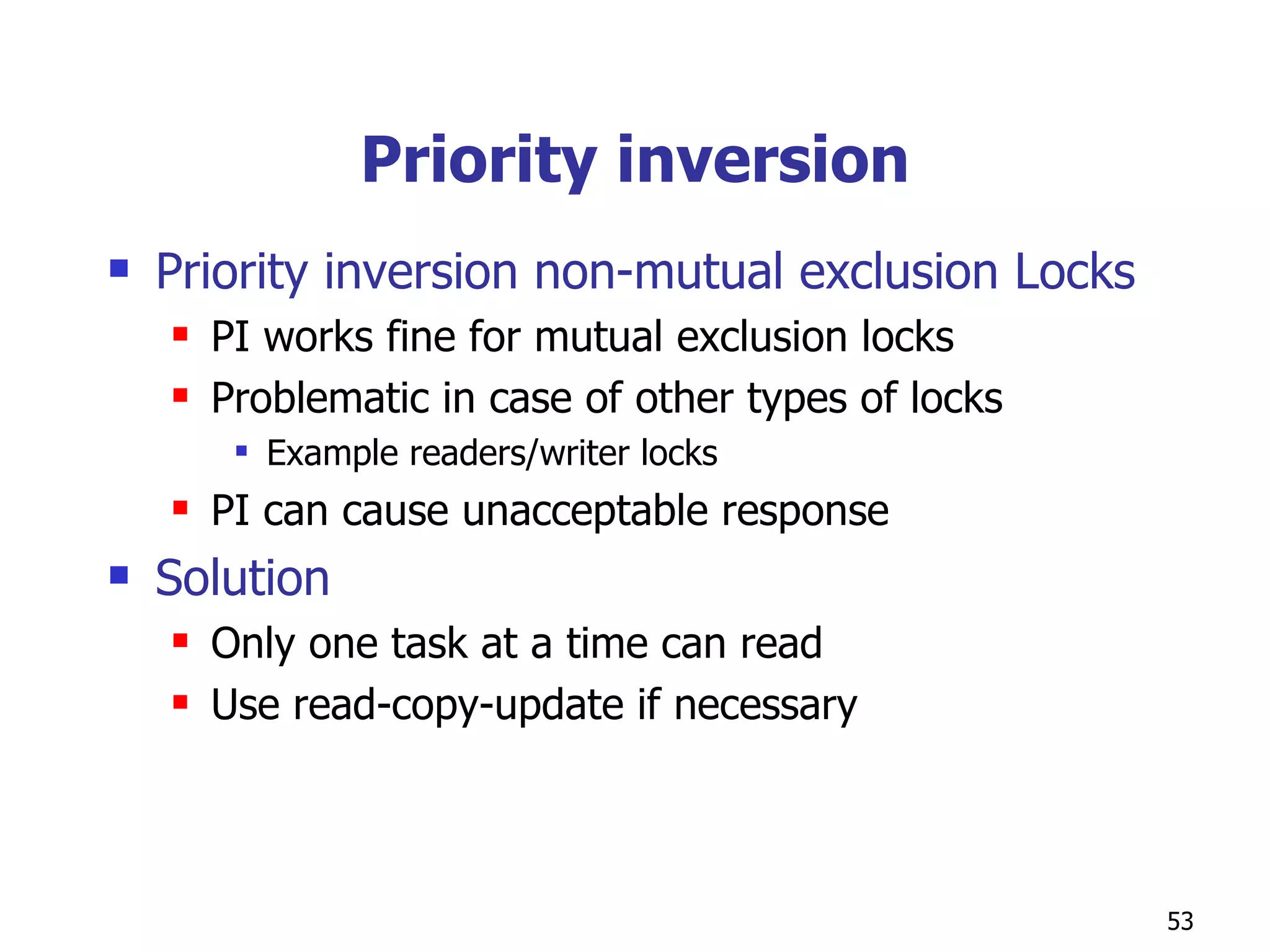 Priority inversion Priority inversion non-mutual exclusion Locks PI works fine for mutual exclusion locks Problematic in case of other types of locks  Example readers/writer locks PI can cause unacceptable response Solution Only one task at a time can read Use read-copy-update if necessary  