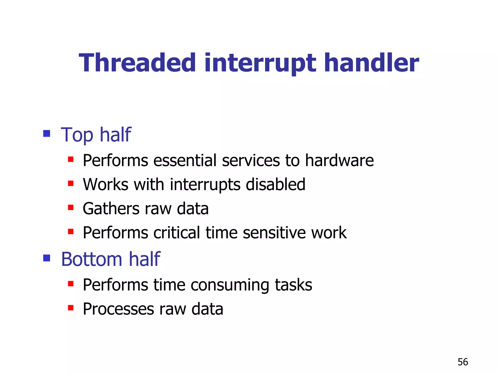Threaded interrupt handler Top half Performs essential services to hardware Works with interrupts disabled Gathers raw data Performs critical time sensitive work Bottom half Performs time consuming tasks Processes raw data  