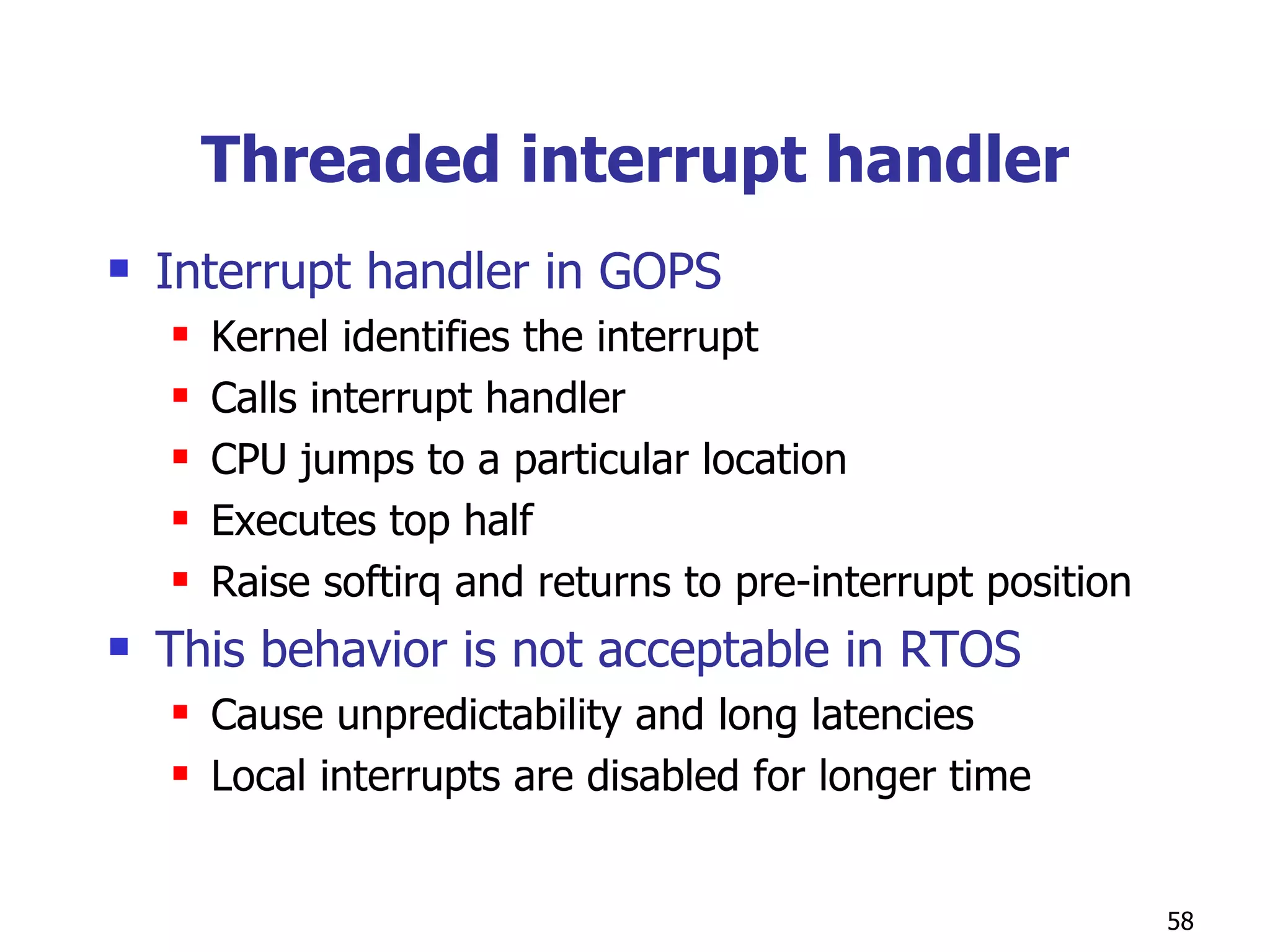Threaded interrupt handler Interrupt handler in GOPS Kernel identifies the interrupt Calls interrupt handler CPU jumps to a particular location Executes top half Raise softirq and returns to pre-interrupt position This behavior is not acceptable in RTOS Cause unpredictability and long latencies Local interrupts are disabled for longer time  