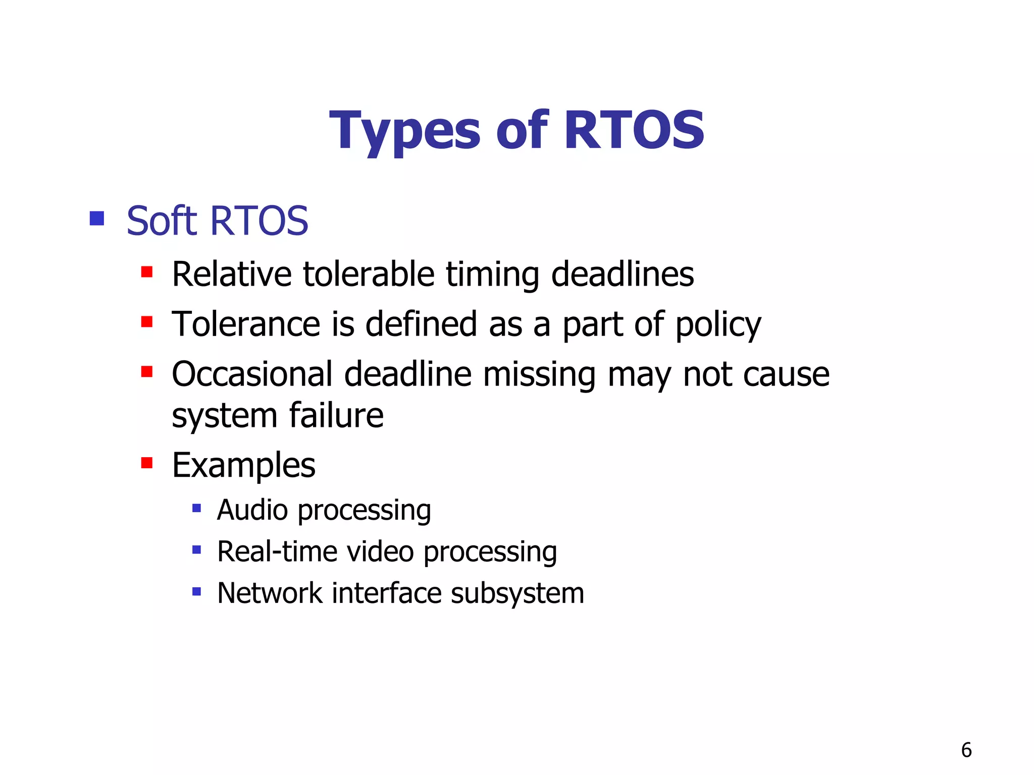 Types of RTOS Soft RTOS Relative tolerable timing deadlines Tolerance is defined as a part of policy Occasional deadline missing may not cause system failure Examples Audio processing Real-time video processing Network interface subsystem 