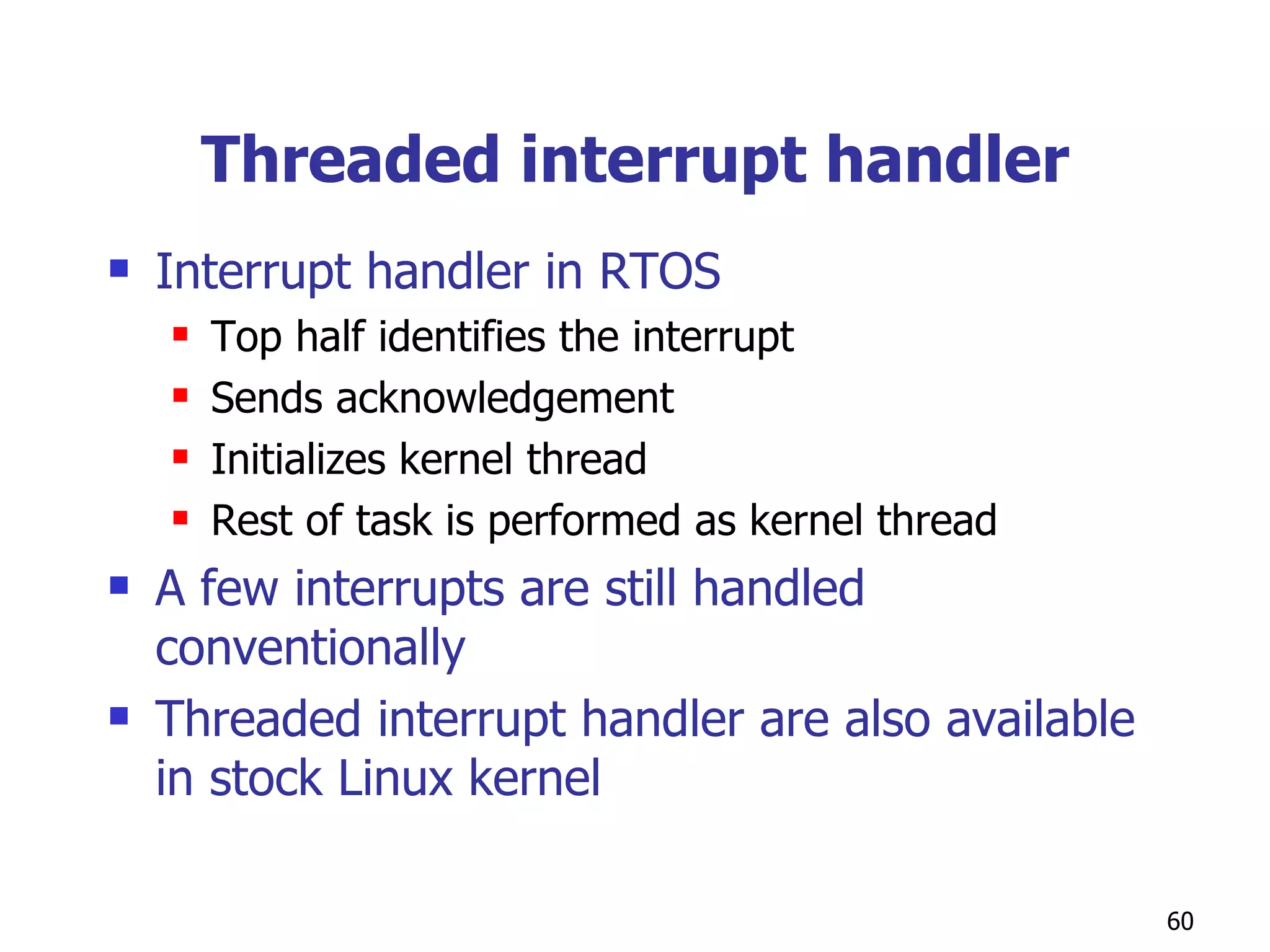 Threaded interrupt handler Interrupt handler in RTOS Top half identifies the interrupt Sends acknowledgement Initializes kernel thread Rest of task is performed as kernel thread A few interrupts are still handled conventionally Threaded interrupt handler are also available in stock Linux kernel  