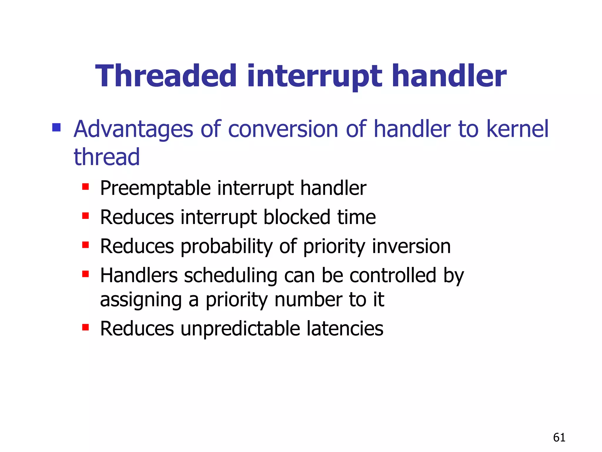 Threaded interrupt handler Advantages of conversion of handler to kernel thread Preemptable interrupt handler Reduces interrupt blocked time  Reduces probability of priority inversion Handlers scheduling can be controlled by assigning a priority number to it Reduces unpredictable latencies 