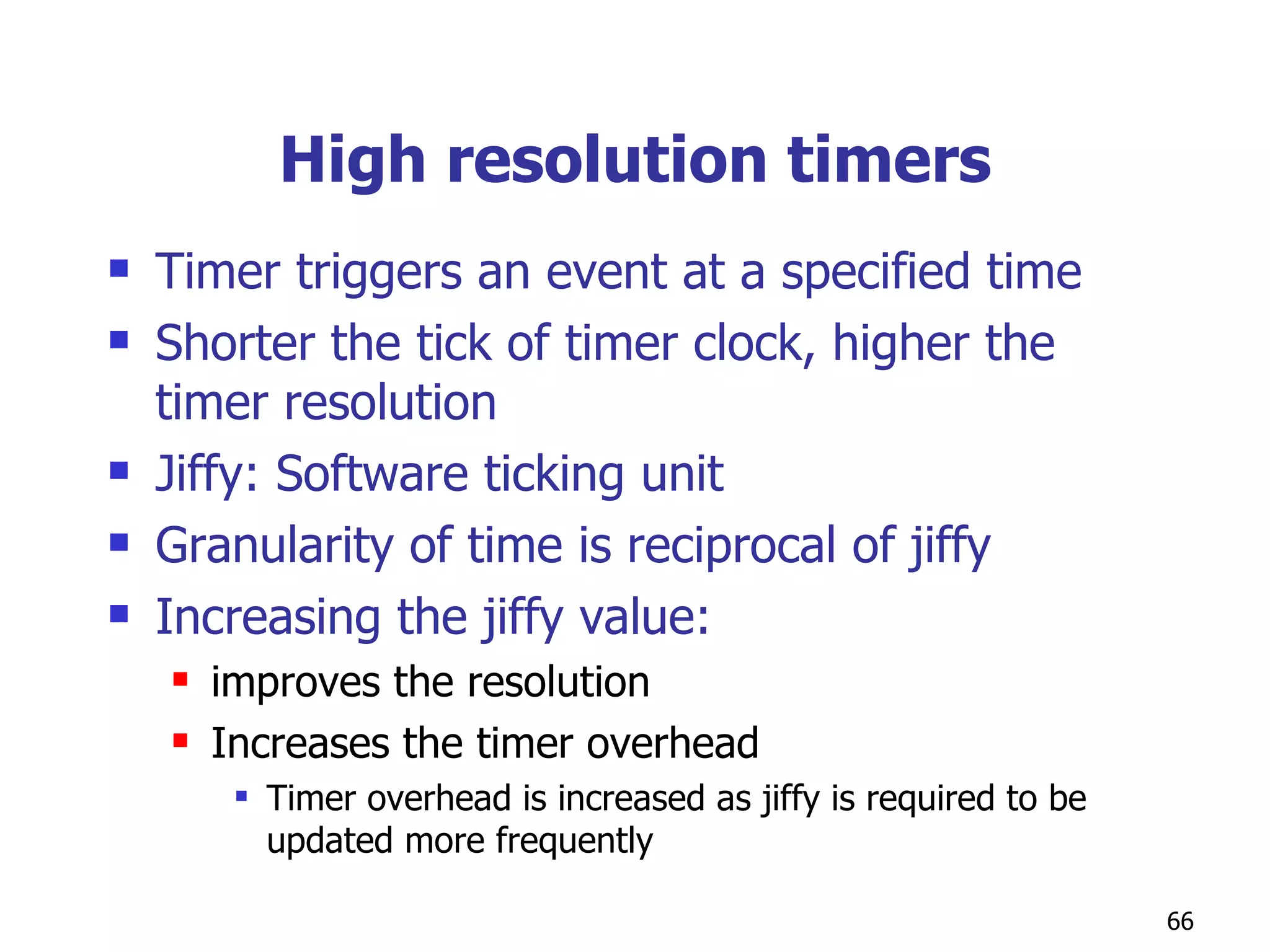 High resolution timers Timer triggers an event at a specified time Shorter the tick of timer clock, higher the timer resolution  Jiffy: Software ticking unit  Granularity of time is reciprocal of jiffy Increasing the jiffy value:  improves the resolution Increases the timer overhead Timer overhead is increased as jiffy is required to be updated more frequently  