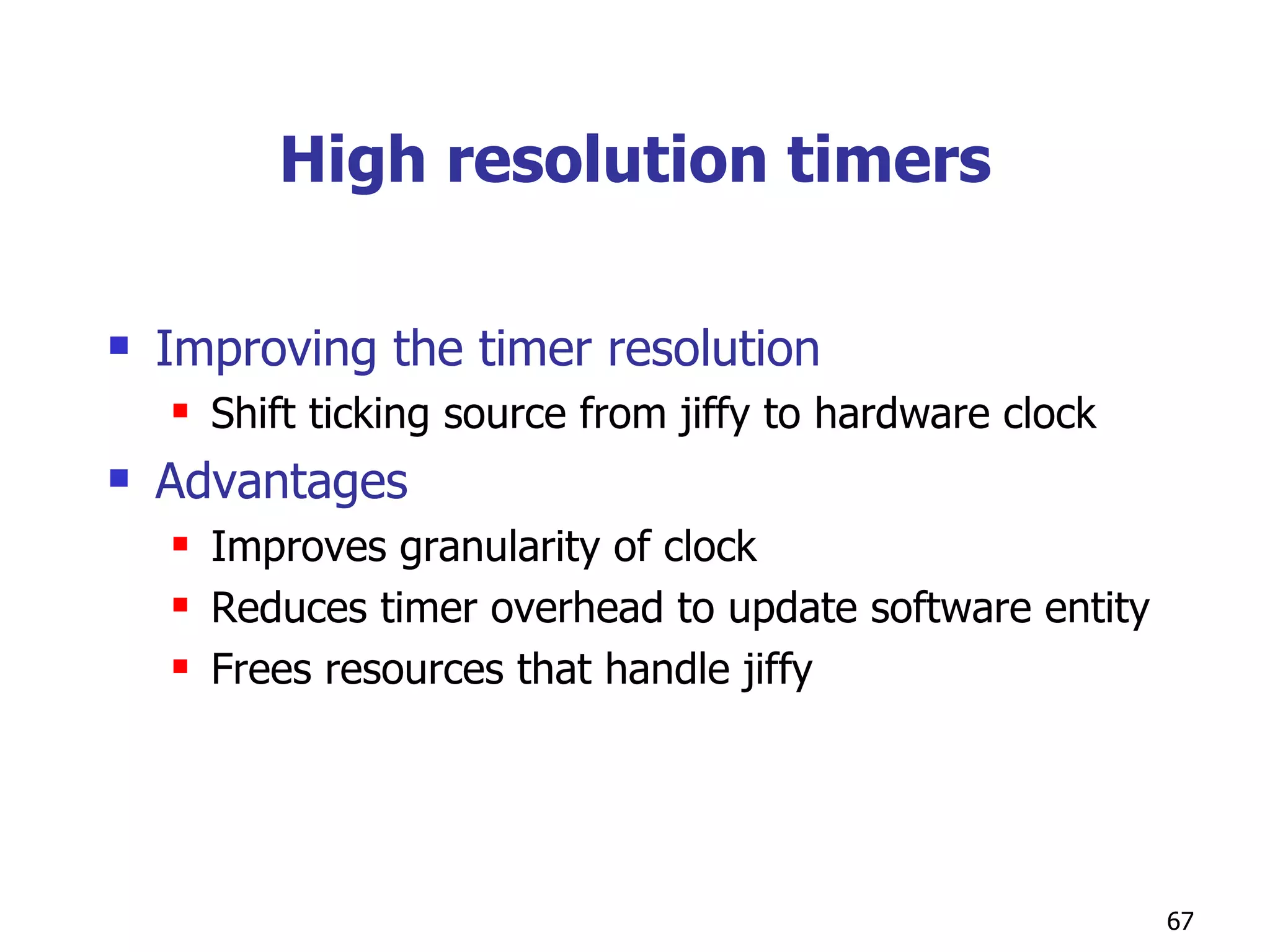 High resolution timers Improving the timer resolution Shift ticking source from jiffy to hardware clock Advantages Improves granularity of clock Reduces timer overhead to update software entity Frees resources that handle jiffy 