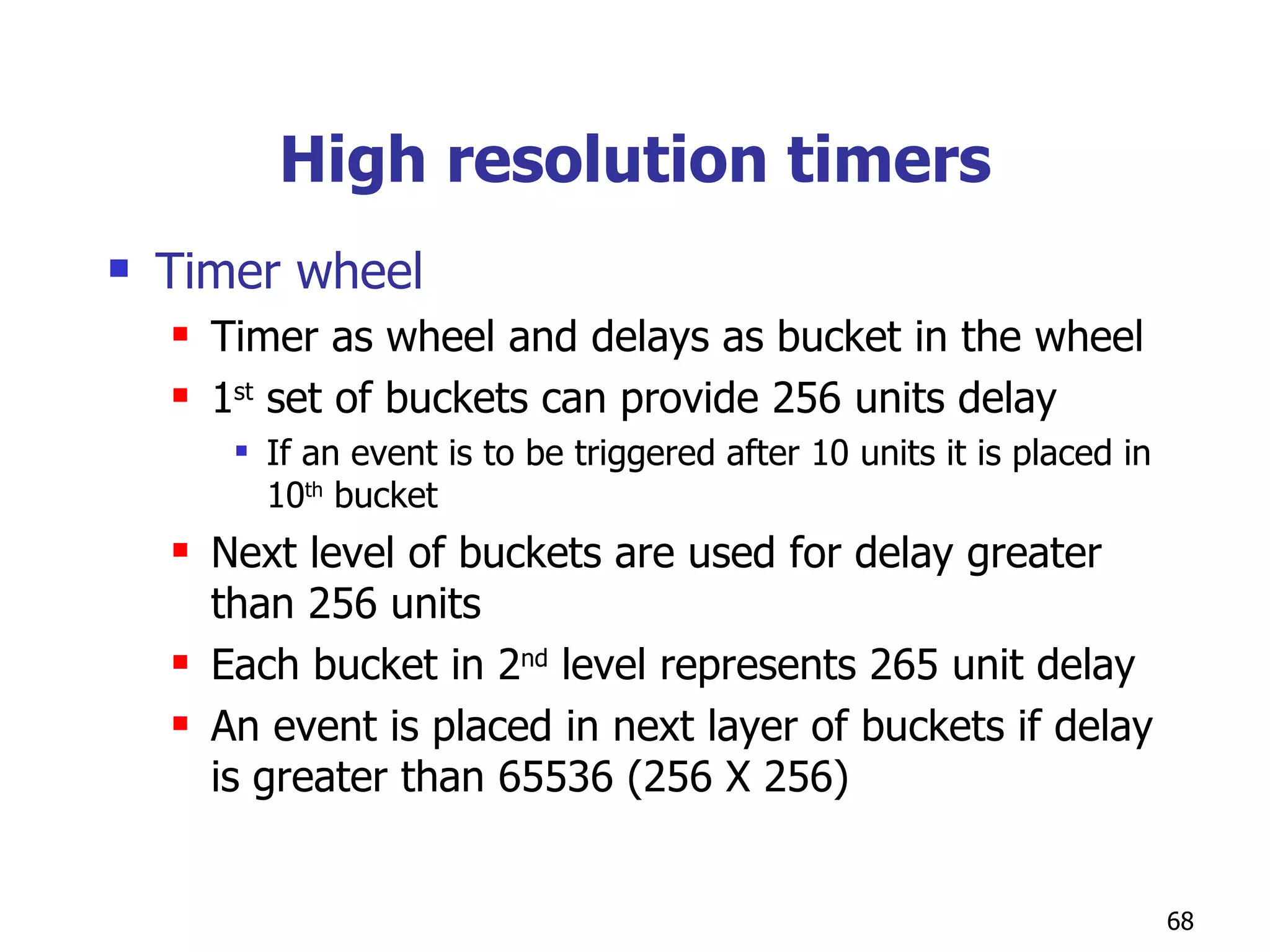 High resolution timers Timer wheel Timer as wheel and delays as bucket in the wheel 1 st  set of buckets can provide 256 units delay If an event is to be triggered after 10 units it is placed in 10 th  bucket Next level of buckets are used for delay greater than 256 units Each bucket in 2 nd  level represents 265 unit delay An event is placed in next layer of buckets if delay is greater than 65536 (256 X 256)  