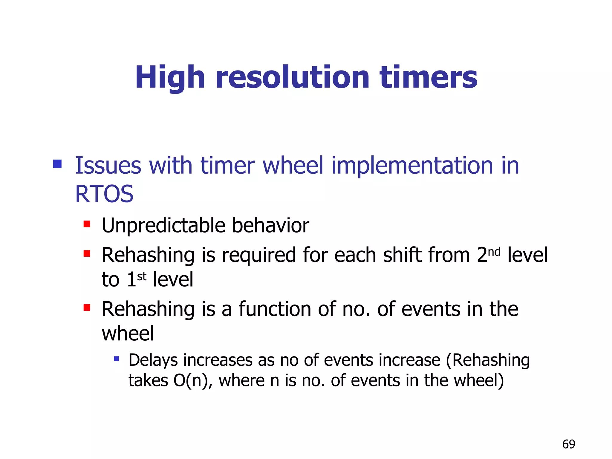High resolution timers Issues with timer wheel implementation in RTOS Unpredictable behavior Rehashing is required for each shift from 2 nd  level to 1 st  level Rehashing is a function of no. of events in the wheel Delays increases as no of events increase (Rehashing takes O(n), where n is no. of events in the wheel) 