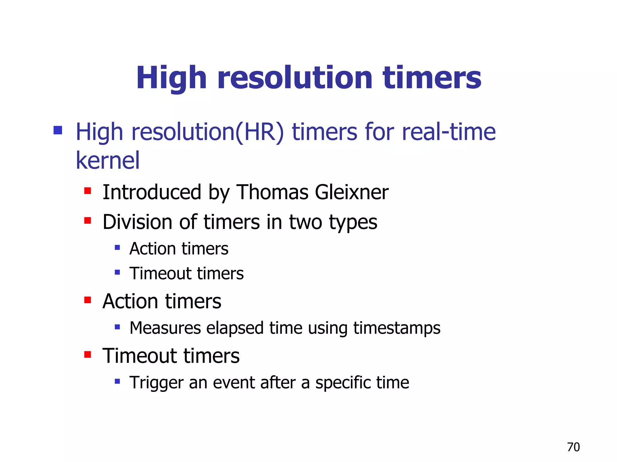 High resolution timers High resolution(HR) timers for real-time kernel Introduced by Thomas Gleixner  Division of timers in two types Action timers Timeout timers Action timers Measures elapsed time using timestamps Timeout timers Trigger an event after a specific time  