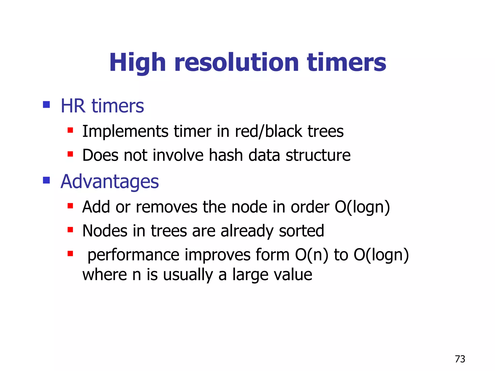 High resolution timers HR timers Implements timer in red/black trees Does not involve hash data structure Advantages Add or removes the node in order O(logn) Nodes in trees are already sorted performance improves form O(n) to O(logn) where n is usually a large value 
